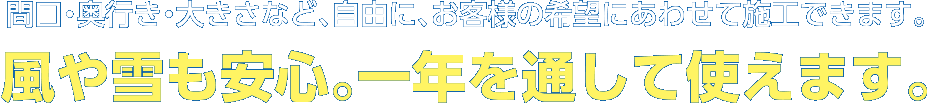 間口・奥行き・大きさなど、自由に、お客様の希望にあわせて施工できます。風や雪も安心。一年を通して使えます。