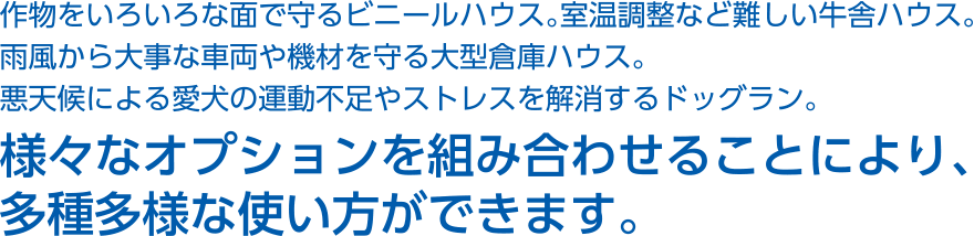 作物をいろいろな面で守るビニールハウス。室温調整など難しい牛舎ハウス。雨風から大事な車両や機材を守る大型倉庫ハウス。悪天候による愛犬の運動不足やストレスを解消するドッグラン。様々なオプションを組み合わせることにより、多種多様な使い方ができます。