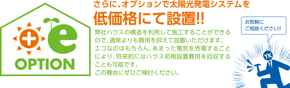プラスイーオプション さらに、オプションで太陽光発電システムを低価格にて設置!!弊社ハウスの構造を利用して施工することができるので、通常よりも費用を抑えて設置いただけます。エコなのはもちろん、あまった電気を売電することにより、将来的にはハウス初期設置費用を回収することも可能です。この機会にぜひご検討ください。