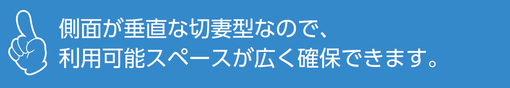 側面が垂直な切妻型なので、<br>利用可能スペースが広く確保できます。