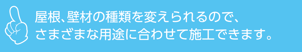 屋根、壁材の種類を変えられるので、さまざまな用途に合わせて施工できます。